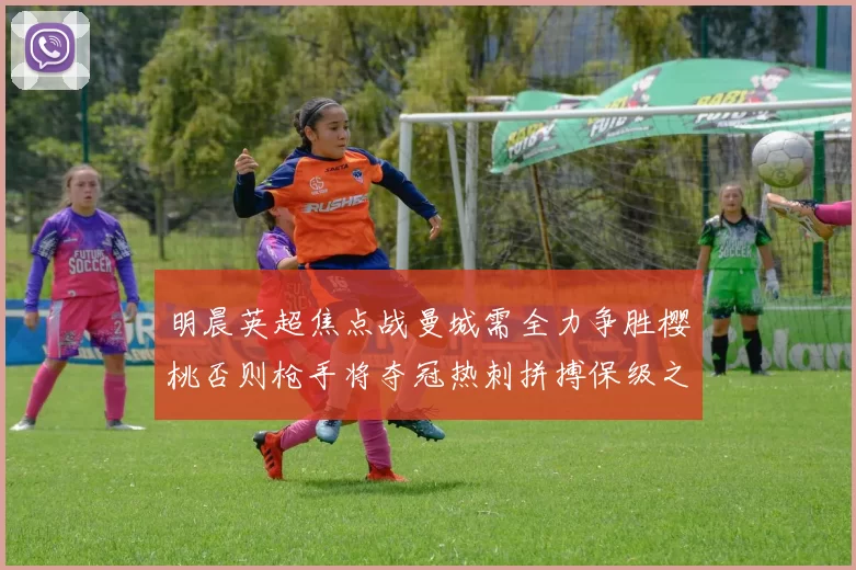 明晨英超焦点战曼城需全力争胜樱桃否则枪手将夺冠热刺拼搏保级之路