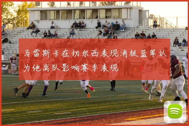 马雷斯卡在切尔西表现消极蓝军认为他离队影响赛季表现