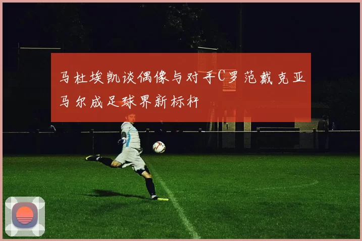 马杜埃凯谈偶像与对手C罗范戴克亚马尔成足球界新标杆