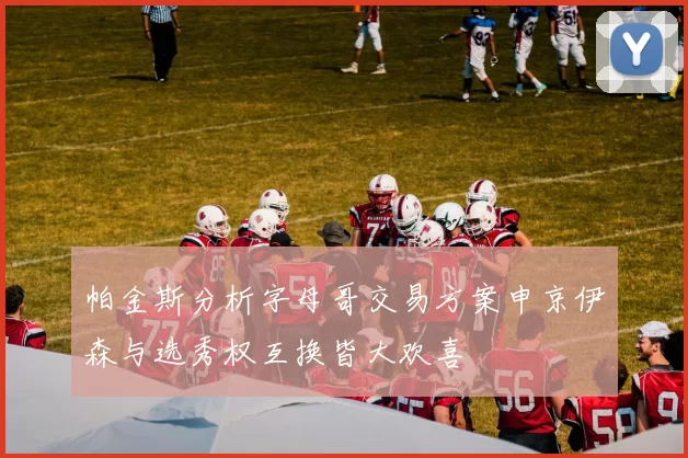帕金斯分析字母哥交易方案申京伊森与选秀权互换皆大欢喜