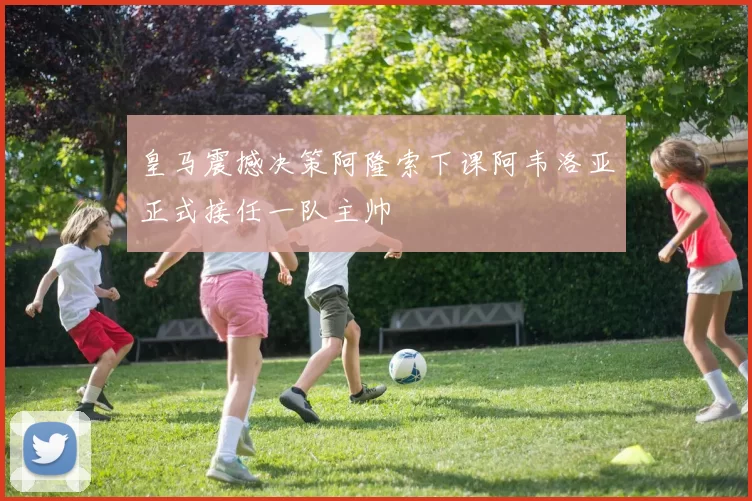 皇马震撼决策阿隆索下课阿韦洛亚正式接任一队主帅