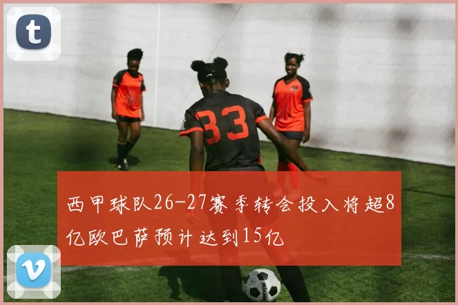 西甲球队26-27赛季转会投入将超8亿欧巴萨预计达到15亿