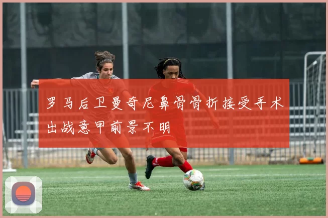 罗马后卫曼奇尼鼻骨骨折接受手术出战意甲前景不明