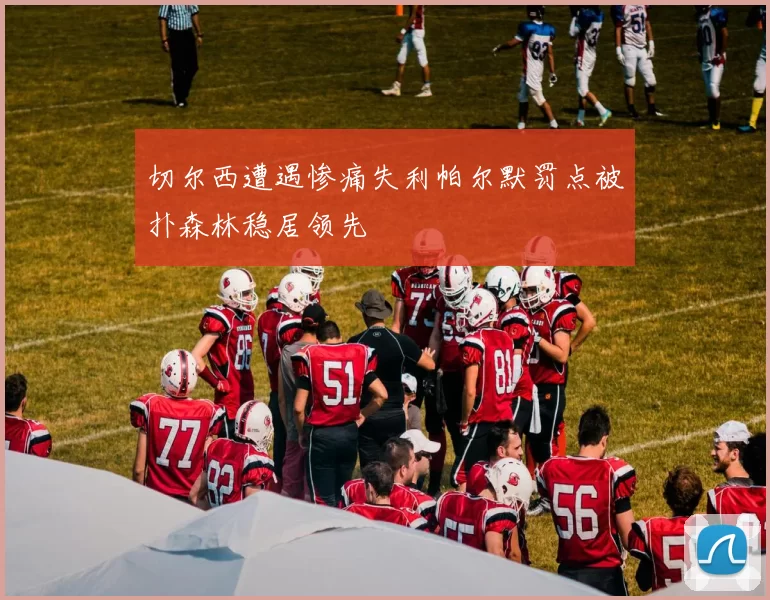切尔西遭遇惨痛失利帕尔默罚点被扑森林稳居领先