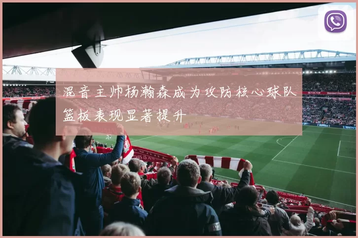 混音主帅杨瀚森成为攻防核心球队篮板表现显著提升