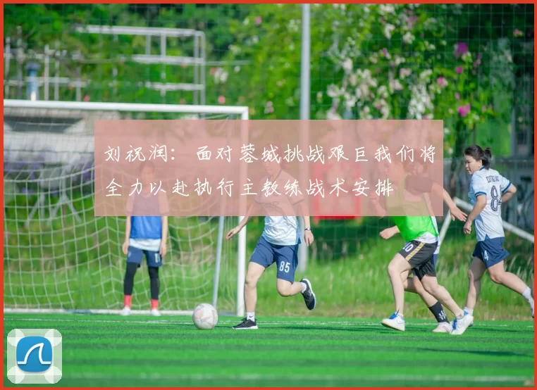 刘祝润：面对蓉城挑战艰巨我们将全力以赴执行主教练战术安排