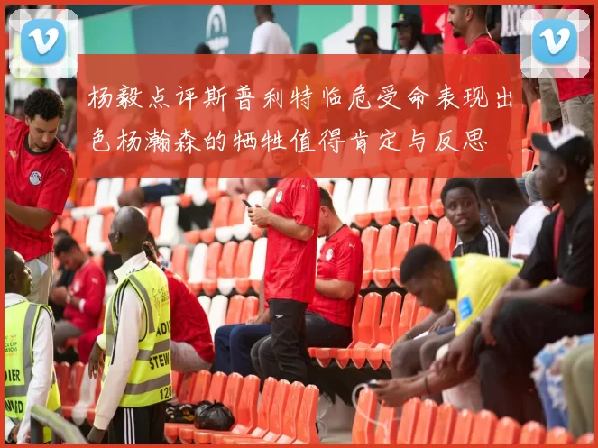 杨毅点评斯普利特临危受命表现出色杨瀚森的牺牲值得肯定与反思