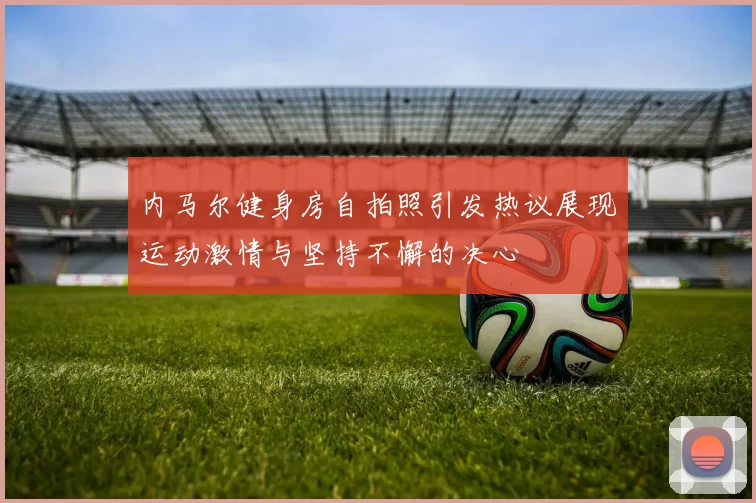 内马尔健身房自拍照引发热议展现运动激情与坚持不懈的决心