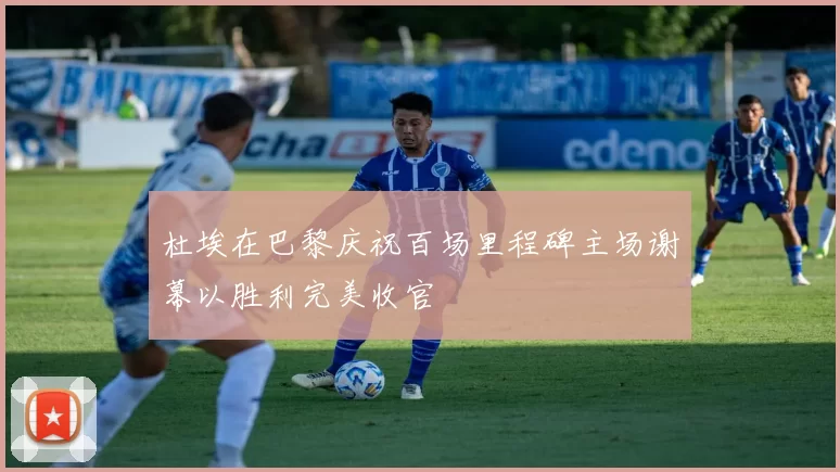 杜埃在巴黎庆祝百场里程碑主场谢幕以胜利完美收官
