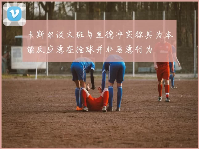 卡斯尔谈文班与里德冲突称其为本能反应意在抢球并非恶意行为