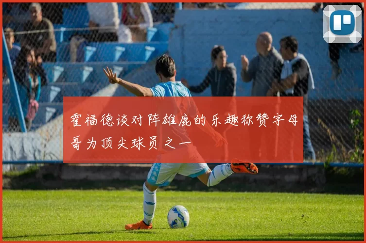 霍福德谈对阵雄鹿的乐趣称赞字母哥为顶尖球员之一