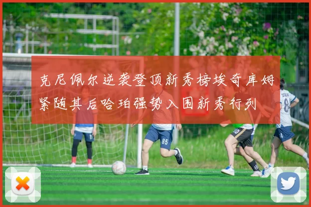 克尼佩尔逆袭登顶新秀榜埃奇库姆紧随其后哈珀强势入围新秀行列